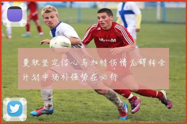 曼联坚定信心乌加特伤情无碍转会计划中场补强势在必行