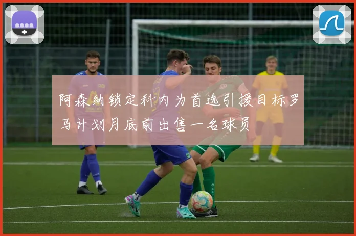 阿森纳锁定科内为首选引援目标罗马计划月底前出售一名球员
