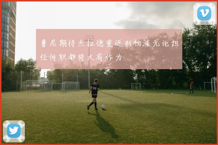 鲁尼期待杰拉德重返利物浦无论担任何职都将大有作为