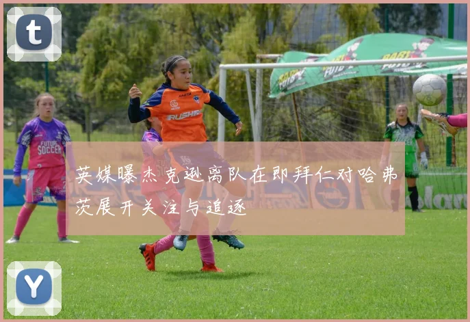 英媒曝杰克逊离队在即拜仁对哈弗茨展开关注与追逐