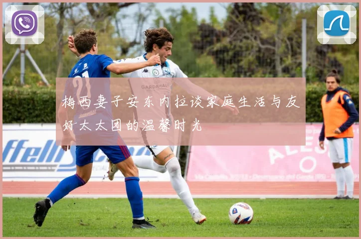 梅西妻子安东内拉谈家庭生活与友好太太团的温馨时光