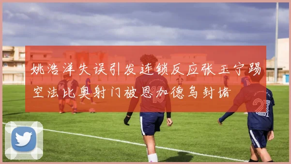 姚浩洋失误引发连锁反应张玉宁踢空法比奥射门被恩加德乌封堵