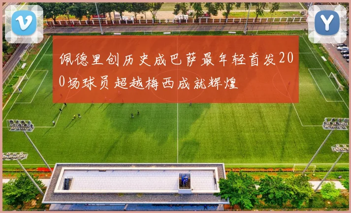 佩德里创历史成巴萨最年轻首发200场球员超越梅西成就辉煌