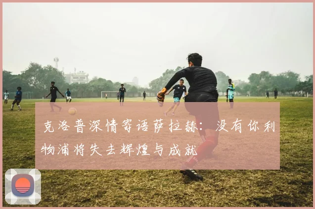 克洛普深情寄语萨拉赫：没有你利物浦将失去辉煌与成就