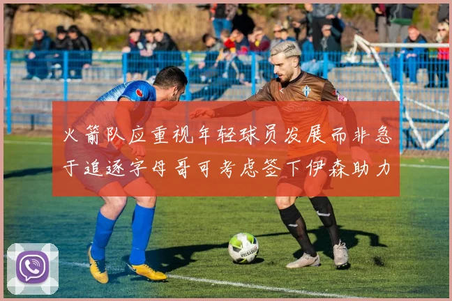 火箭队应重视年轻球员发展而非急于追逐字母哥可考虑签下伊森助力成长