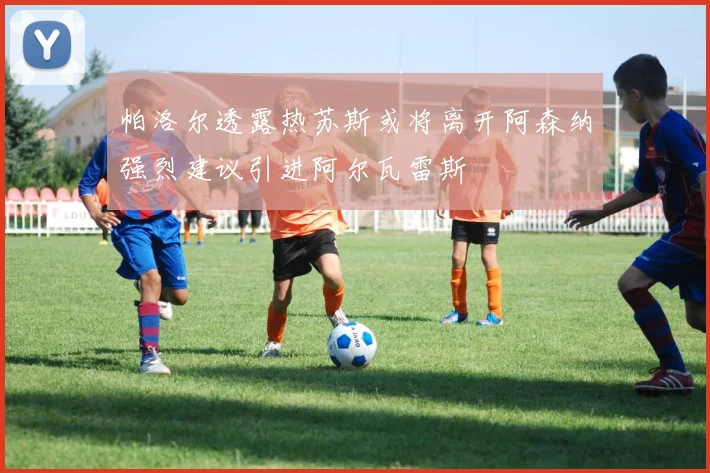 帕洛尔透露热苏斯或将离开阿森纳强烈建议引进阿尔瓦雷斯