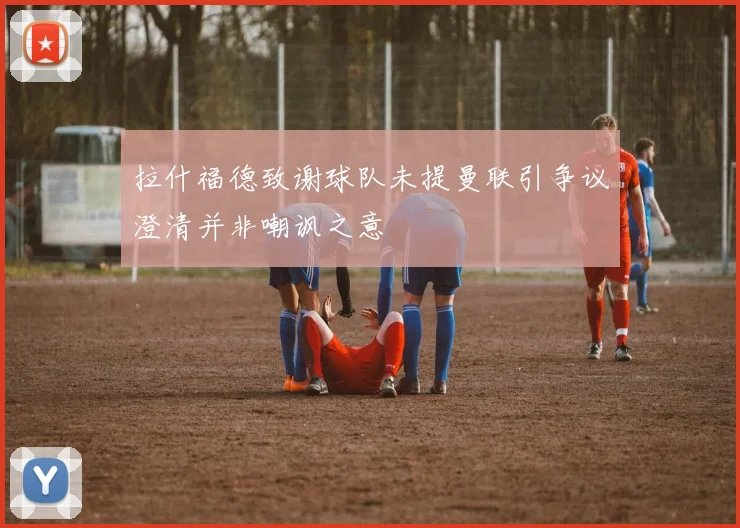 拉什福德致谢球队未提曼联引争议澄清并非嘲讽之意