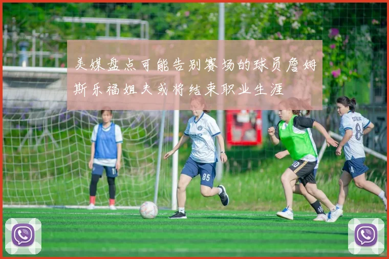 美媒盘点可能告别赛场的球员詹姆斯乐福姐夫或将结束职业生涯