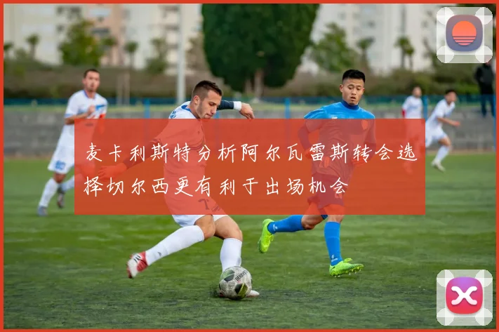 麦卡利斯特分析阿尔瓦雷斯转会选择切尔西更有利于出场机会